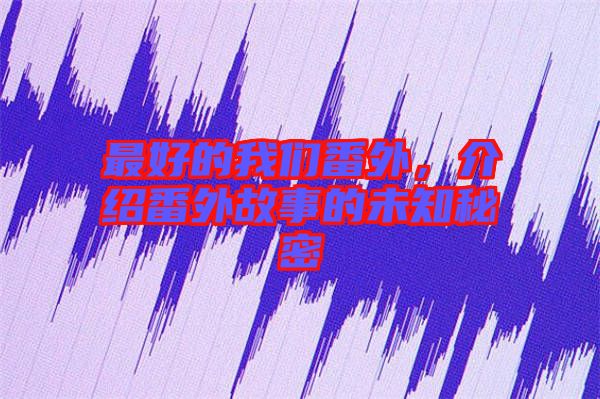 最好的我們番外，介紹番外故事的未知秘密