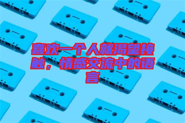 喜歡一個人就渴望接觸，情感交流中的語言