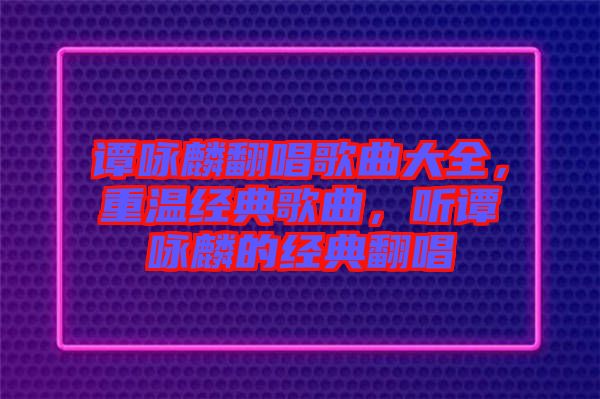 譚詠麟翻唱歌曲大全，重溫經(jīng)典歌曲，聽(tīng)譚詠麟的經(jīng)典翻唱
