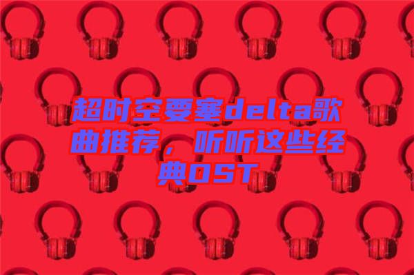超時空要塞delta歌曲推薦，聽聽這些經(jīng)典OST