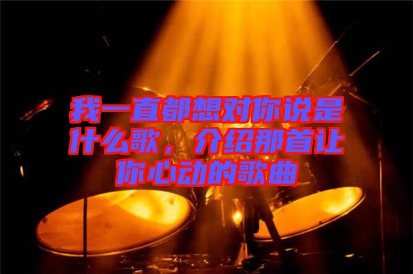 我一直都想對你說是什么歌，介紹那首讓你心動的歌曲