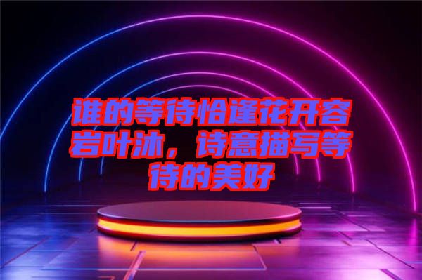 誰的等待恰逢花開容巖葉沐，詩意描寫等待的美好