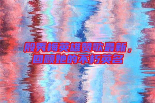殷秀梅英雄贊歌最新，回顧她的不朽英名