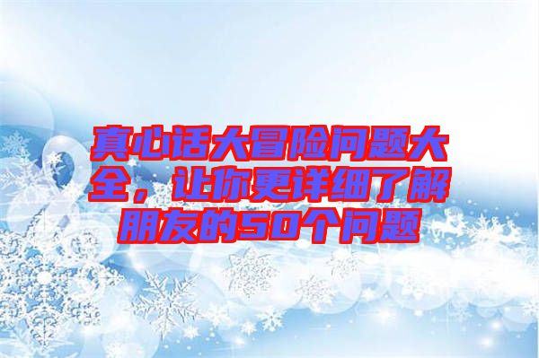 真心話大冒險(xiǎn)問(wèn)題大全，讓你更詳細(xì)了解朋友的50個(gè)問(wèn)題