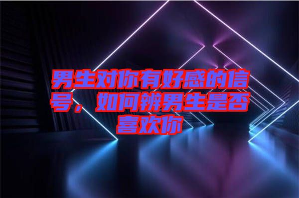男生對(duì)你有好感的信號(hào)，如何辨男生是否喜歡你