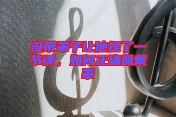 沒帶罩子讓他捏了一節(jié)課，如何正確佩戴罩
