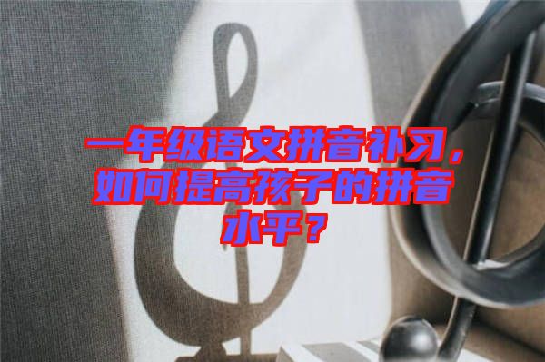 一年級(jí)語(yǔ)文拼音補(bǔ)習(xí)，如何提高孩子的拼音水平？