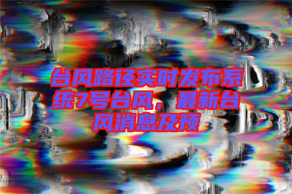 臺(tái)風(fēng)路徑實(shí)時(shí)發(fā)布系統(tǒng)7號(hào)臺(tái)風(fēng)，最新臺(tái)風(fēng)消息及預(yù)