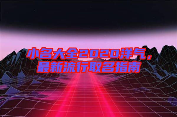 小名大全2020洋氣，最新流行取名指南