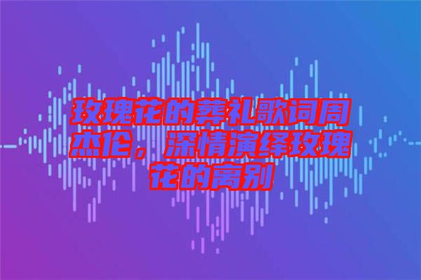 玫瑰花的葬禮歌詞周杰倫，深情演繹玫瑰花的離別