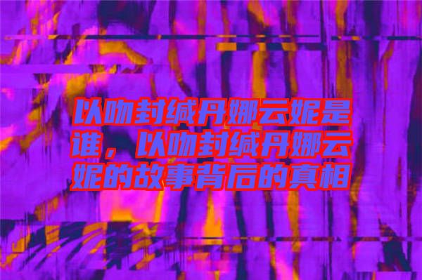 以吻封緘丹娜云妮是誰，以吻封緘丹娜云妮的故事背后的真相
