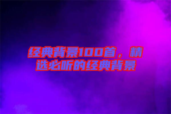 經(jīng)典背景100首，精選必聽(tīng)的經(jīng)典背景