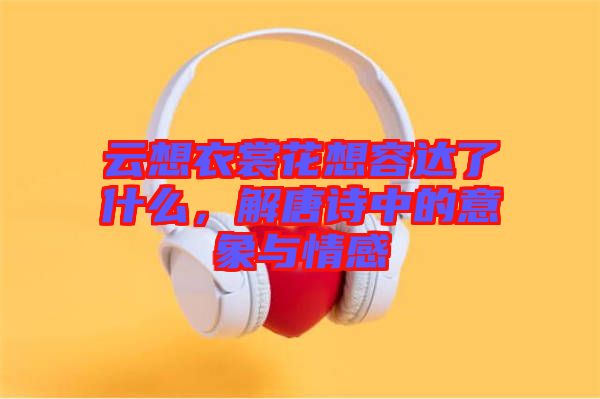 云想衣裳花想容達了什么，解唐詩中的意象與情感