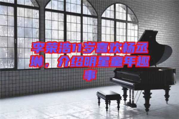李榮浩11歲喜歡楊丞琳，介紹明星童年趣事
