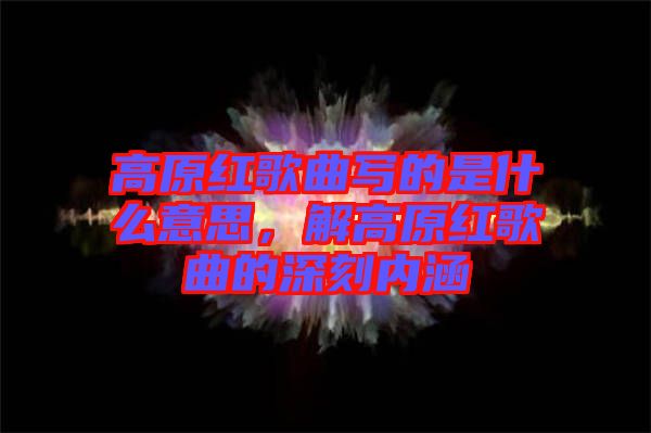 高原紅歌曲寫的是什么意思，解高原紅歌曲的深刻內(nèi)涵