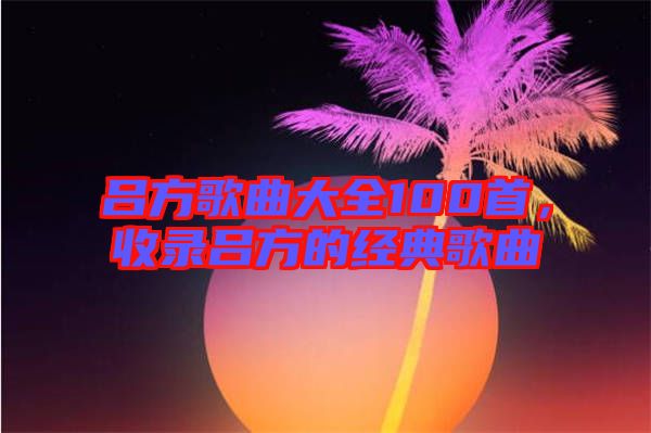 呂方歌曲大全100首，收錄呂方的經(jīng)典歌曲
