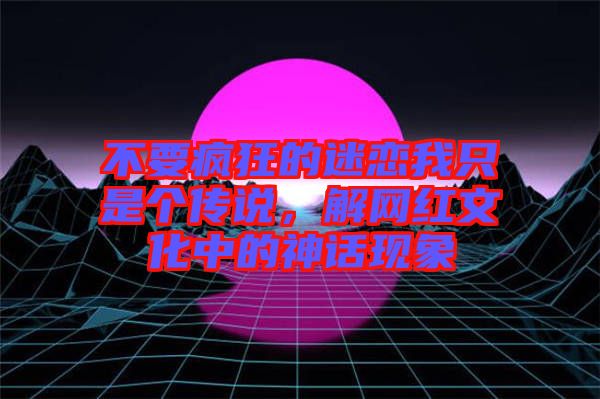 不要瘋狂的迷戀我只是個(gè)傳說，解網(wǎng)紅文化中的神話現(xiàn)象