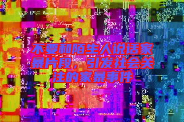 不要和陌生人說話家暴片段，引發(fā)社會關(guān)注的家暴事件