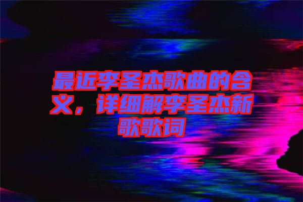 最近李圣杰歌曲的含義，詳細(xì)解李圣杰新歌歌詞