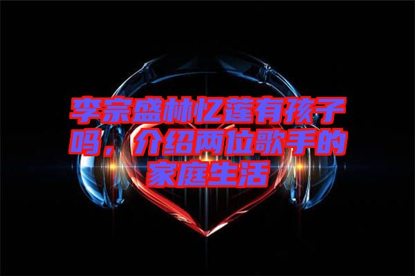 李宗盛林憶蓮有孩子嗎，介紹兩位歌手的家庭生活