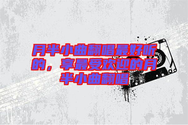月半小曲翻唱最好聽的，享最受歡迎的月半小曲翻唱