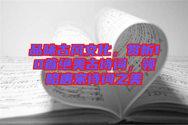 品味古風(fēng)文化，賞析10首絕美古詩詞，領(lǐng)略唐宋詩詞之美