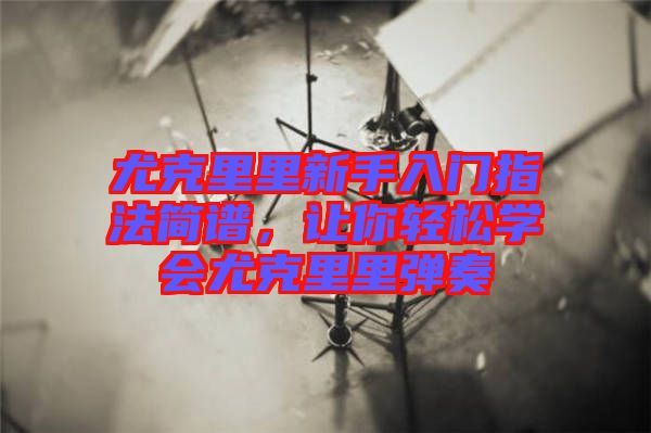 尤克里里新手入門指法簡譜，讓你輕松學會尤克里里彈奏