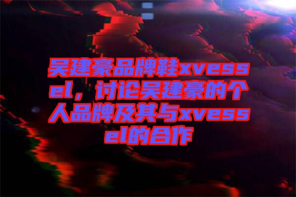 吳建豪品牌鞋xvessel，討論吳建豪的個(gè)人品牌及其與xvessel的合作