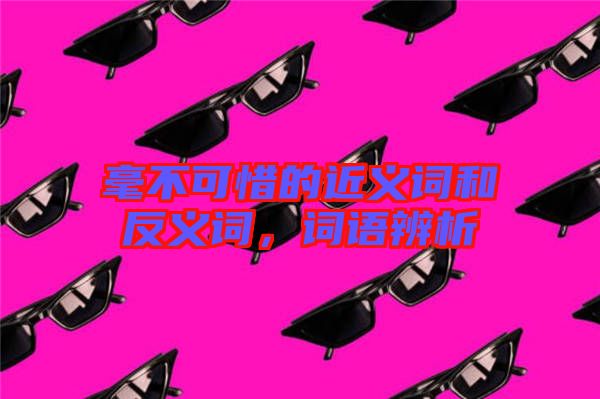 毫不可惜的近義詞和反義詞，詞語(yǔ)辨析