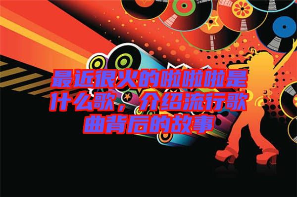 最近很火的啦啦啦是什么歌，介紹流行歌曲背后的故事