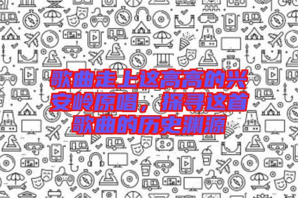 歌曲走上這高高的興安嶺原唱，探尋這首歌曲的歷史淵源