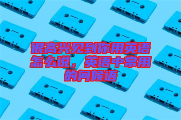 很高興見到你用英語怎么說，英語中常用的問候語