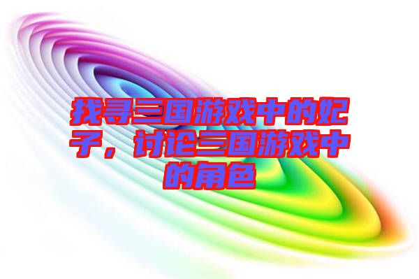找尋三國(guó)游戲中的妃子，討論三國(guó)游戲中的角色