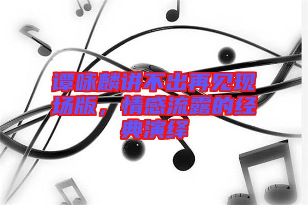 譚詠麟講不出再見現(xiàn)場版，情感流露的經(jīng)典演繹