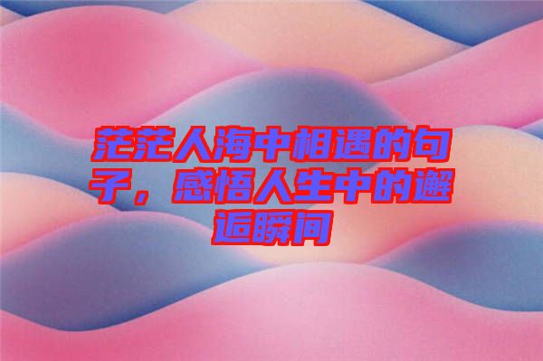 茫茫人海中相遇的句子，感悟人生中的邂逅瞬間