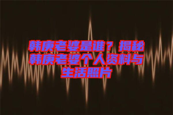 韓庚老婆是誰(shuí)？揭秘韓庚老婆個(gè)人資料與生活照片