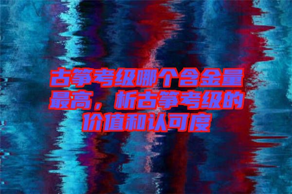 古箏考級哪個含金量最高，析古箏考級的價值和認可度