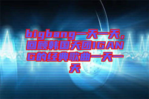 bigbang一天一天，回顧韓國天團IGANG的經典歌曲一天一天