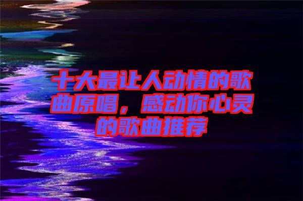 十大最讓人動(dòng)情的歌曲原唱，感動(dòng)你心靈的歌曲推薦