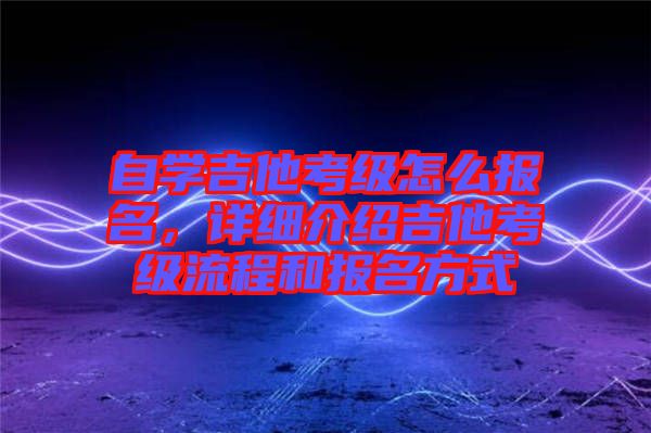 自學(xué)吉他考級(jí)怎么報(bào)名，詳細(xì)介紹吉他考級(jí)流程和報(bào)名方式