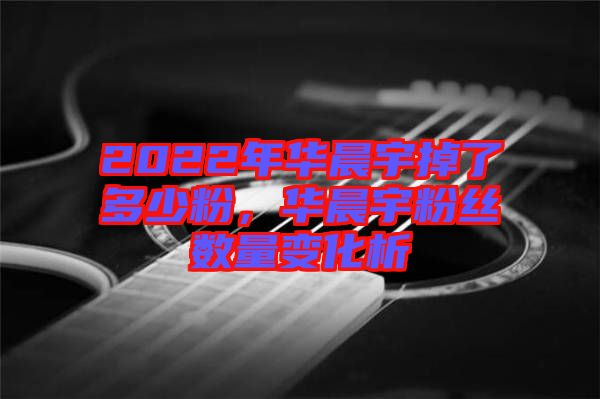 2022年華晨宇掉了多少粉，華晨宇粉絲數(shù)量變化析