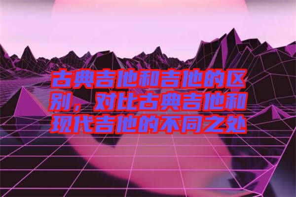古典吉他和吉他的區(qū)別，對比古典吉他和現(xiàn)代吉他的不同之處