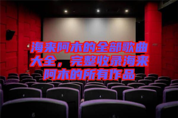 海來(lái)阿木的全部歌曲大全，完整收錄海來(lái)阿木的所有作品