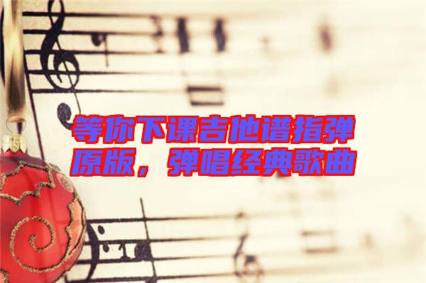 等你下課吉他譜指彈原版，彈唱經(jīng)典歌曲