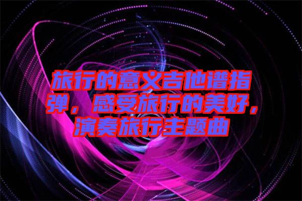 旅行的意義吉他譜指彈，感受旅行的美好，演奏旅行主題曲