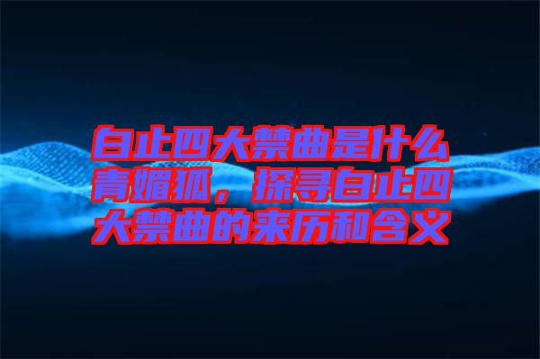 白止四大禁曲是什么青媚狐，探尋白止四大禁曲的來歷和含義