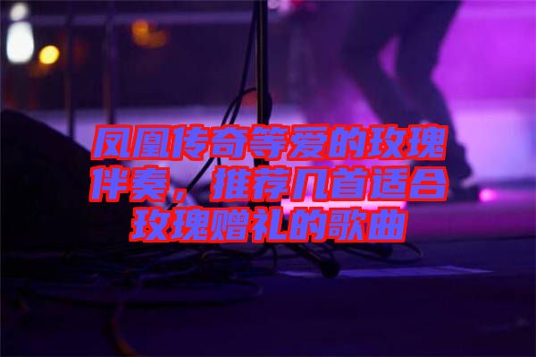 鳳凰傳奇等愛的玫瑰伴奏，推薦幾首適合玫瑰贈禮的歌曲