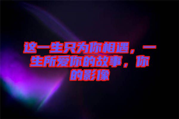 這一生只為你相遇，一生所愛你的故事，你的影像