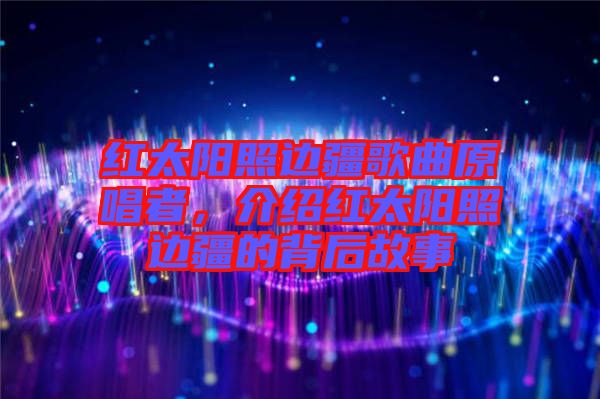 紅太陽(yáng)照邊疆歌曲原唱者，介紹紅太陽(yáng)照邊疆的背后故事