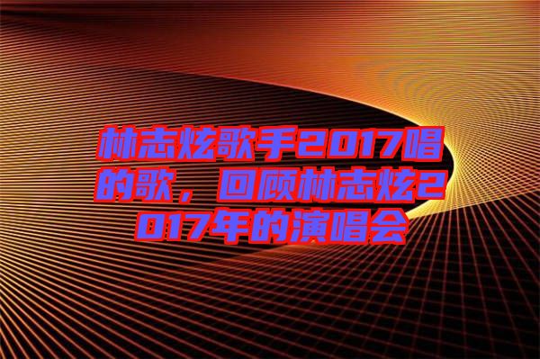 林志炫歌手2017唱的歌，回顧林志炫2017年的演唱會(huì)